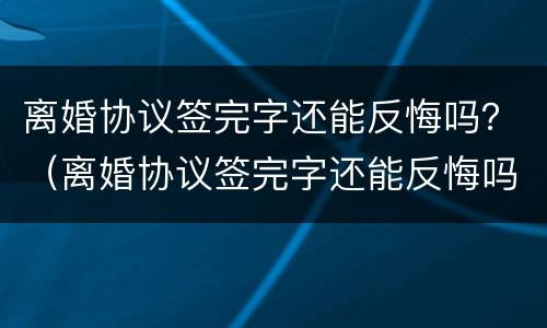离婚协议签完字还能反悔吗？（离婚协议签完字还能反悔吗）