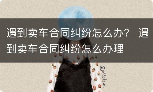 遇到卖车合同纠纷怎么办？ 遇到卖车合同纠纷怎么办理