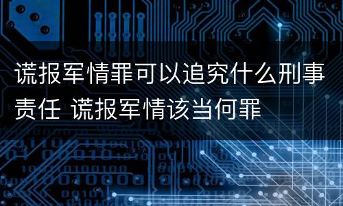 谎报军情罪可以追究什么刑事责任 谎报军情该当何罪