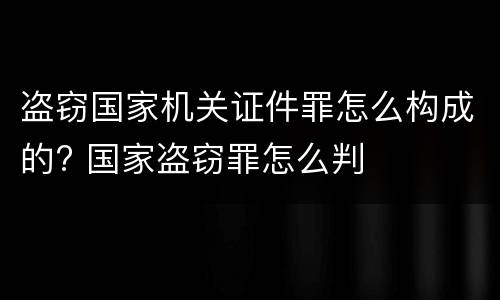 盗窃国家机关证件罪怎么构成的? 国家盗窃罪怎么判