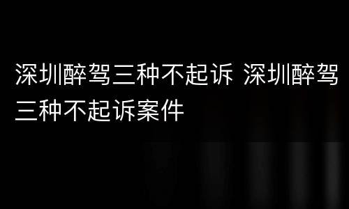 深圳醉驾三种不起诉 深圳醉驾三种不起诉案件