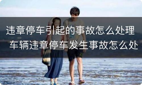 违章停车引起的事故怎么处理 车辆违章停车发生事故怎么处理