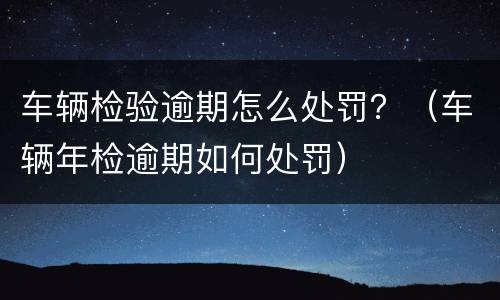 车辆检验逾期怎么处罚？（车辆年检逾期如何处罚）