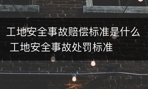 工地安全事故赔偿标准是什么 工地安全事故处罚标准