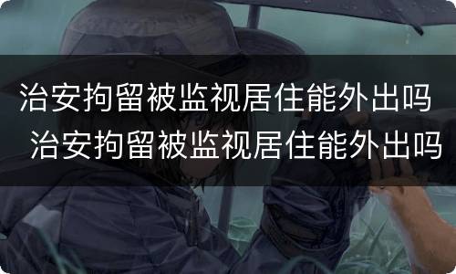 治安拘留被监视居住能外出吗 治安拘留被监视居住能外出吗现在