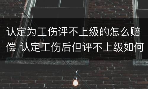 认定为工伤评不上级的怎么赔偿 认定工伤后但评不上级如何赔付