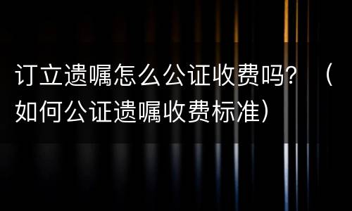 订立遗嘱怎么公证收费吗？（如何公证遗嘱收费标准）