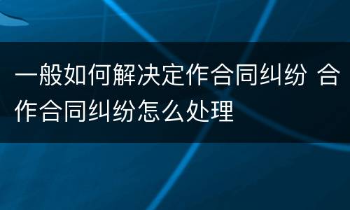 一般如何解决定作合同纠纷 合作合同纠纷怎么处理