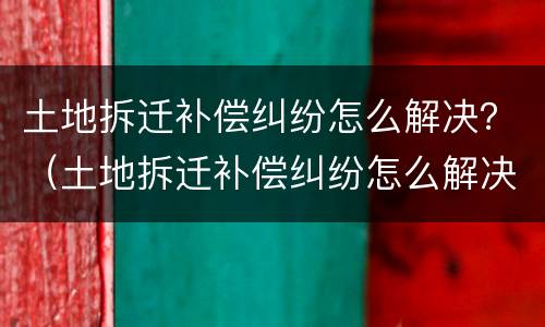 土地拆迁补偿纠纷怎么解决？（土地拆迁补偿纠纷怎么解决的）