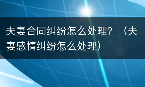 夫妻合同纠纷怎么处理？（夫妻感情纠纷怎么处理）