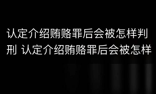 认定介绍贿赂罪后会被怎样判刑 认定介绍贿赂罪后会被怎样判刑呢