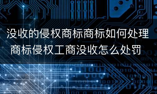 没收的侵权商标商标如何处理 商标侵权工商没收怎么处罚