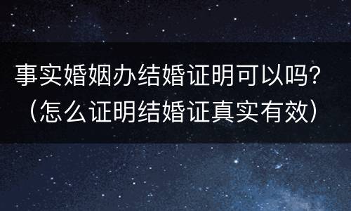 事实婚姻办结婚证明可以吗？（怎么证明结婚证真实有效）