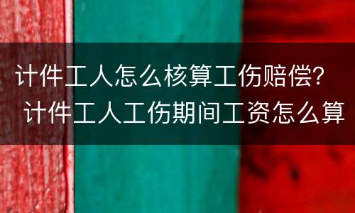 计件工人怎么核算工伤赔偿？ 计件工人工伤期间工资怎么算