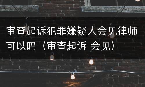 审查起诉犯罪嫌疑人会见律师可以吗（审查起诉 会见）