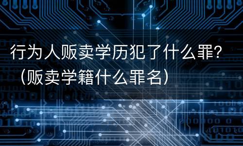 行为人贩卖学历犯了什么罪？（贩卖学籍什么罪名）