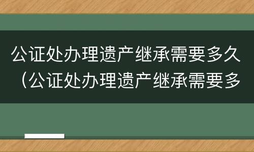 公证处办理遗产继承需要多久（公证处办理遗产继承需要多久办完）
