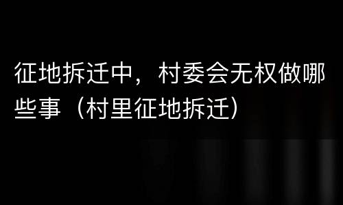 征地拆迁中，村委会无权做哪些事（村里征地拆迁）