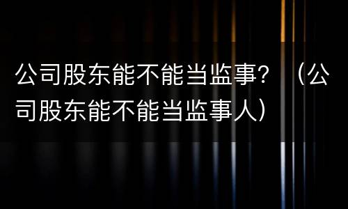 公司股东能不能当监事？（公司股东能不能当监事人）