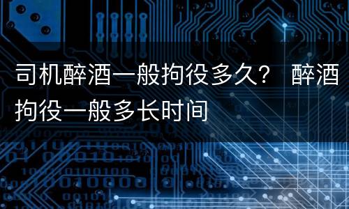司机醉酒一般拘役多久？ 醉酒拘役一般多长时间