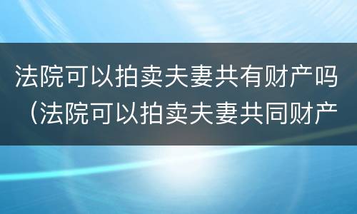 法院可以拍卖夫妻共有财产吗（法院可以拍卖夫妻共同财产吗）