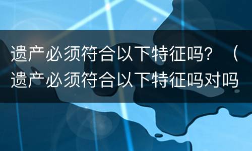 遗产必须符合以下特征吗？（遗产必须符合以下特征吗对吗）