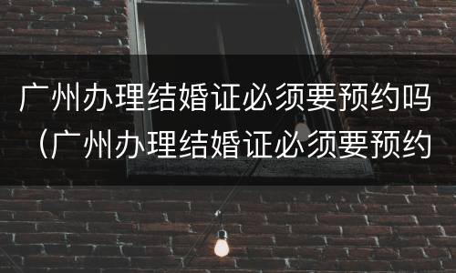 广州办理结婚证必须要预约吗（广州办理结婚证必须要预约吗现在）