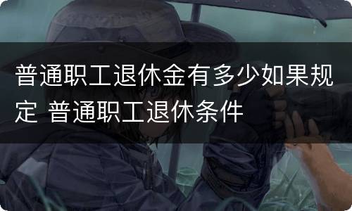 普通职工退休金有多少如果规定 普通职工退休条件
