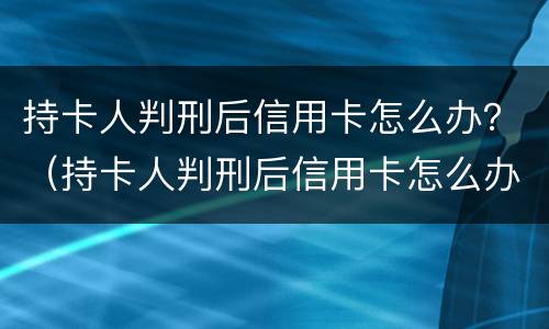 持卡人判刑后信用卡怎么办？（持卡人判刑后信用卡怎么办理）