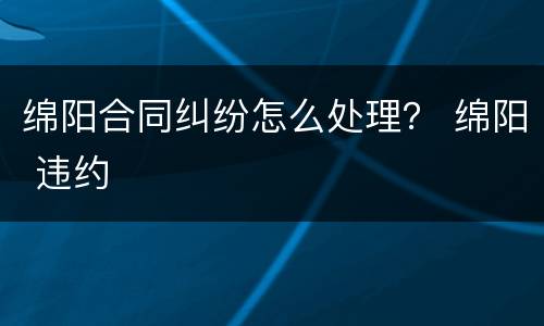绵阳合同纠纷怎么处理？ 绵阳 违约