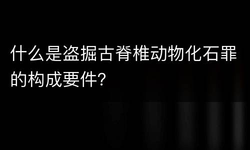 什么是盗掘古脊椎动物化石罪的构成要件？
