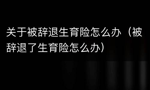 关于被辞退生育险怎么办（被辞退了生育险怎么办）