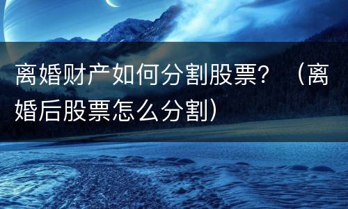 离婚财产如何分割股票？（离婚后股票怎么分割）