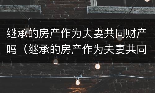 继承的房产作为夫妻共同财产吗（继承的房产作为夫妻共同财产吗要交税吗）