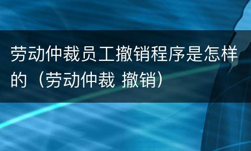 劳动仲裁员工撤销程序是怎样的（劳动仲裁 撤销）