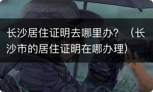长沙居住证明去哪里办？（长沙市的居住证明在哪办理）