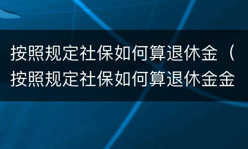 按照规定社保如何算退休金（按照规定社保如何算退休金金额）
