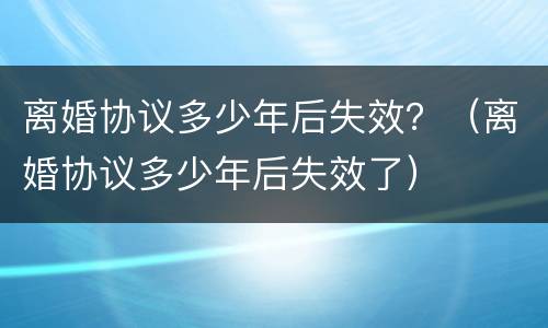 离婚协议多少年后失效？（离婚协议多少年后失效了）