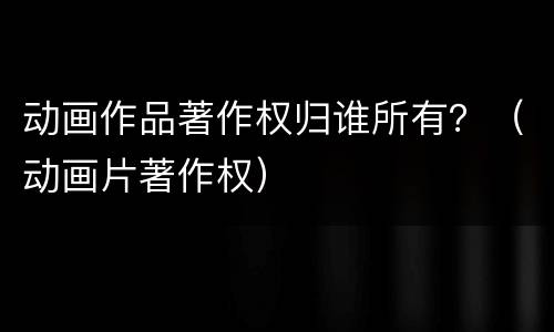动画作品著作权归谁所有？（动画片著作权）