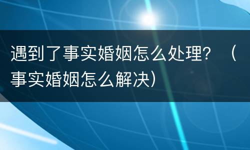 遇到了事实婚姻怎么处理？（事实婚姻怎么解决）