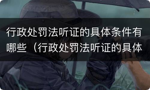 行政处罚法听证的具体条件有哪些（行政处罚法听证的具体条件有哪些呢）
