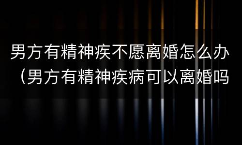 男方有精神疾不愿离婚怎么办（男方有精神疾病可以离婚吗）