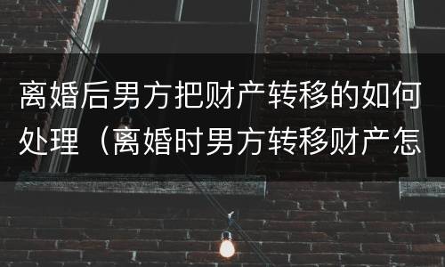 离婚后男方把财产转移的如何处理（离婚时男方转移财产怎么办）