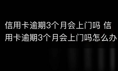 信用卡逾期3个月会上门吗 信用卡逾期3个月会上门吗怎么办
