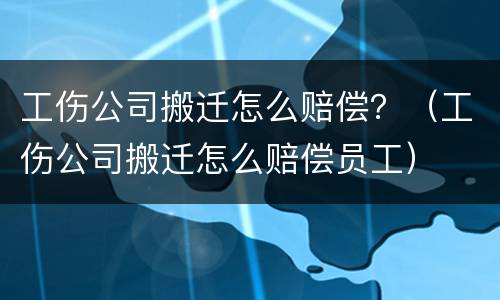 工伤公司搬迁怎么赔偿？（工伤公司搬迁怎么赔偿员工）