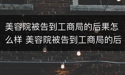 美容院被告到工商局的后果怎么样 美容院被告到工商局的后果怎么样呢