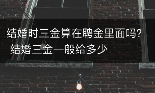结婚时三金算在聘金里面吗？ 结婚三金一般给多少
