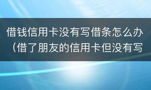 借钱信用卡没有写借条怎么办（借了朋友的信用卡但没有写借条可以告吗）
