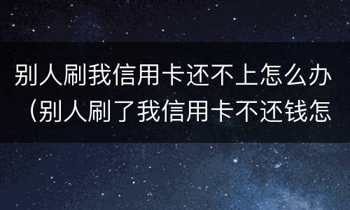 别人刷我信用卡还不上怎么办（别人刷了我信用卡不还钱怎么办,报警有用吗）