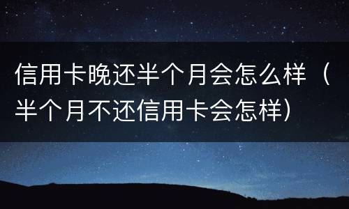 信用卡晚还半个月会怎么样（半个月不还信用卡会怎样）